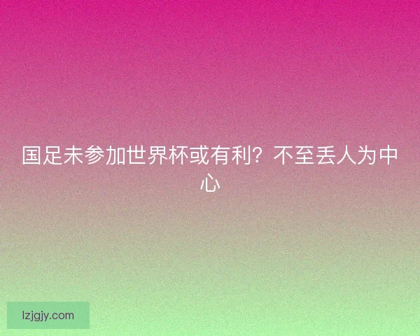 国足未参加世界杯或有利？不至丢人为中心