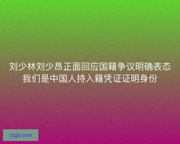 刘少林刘少昂正面回应国籍争议明确表态我们是中国人持入籍凭证证明身份