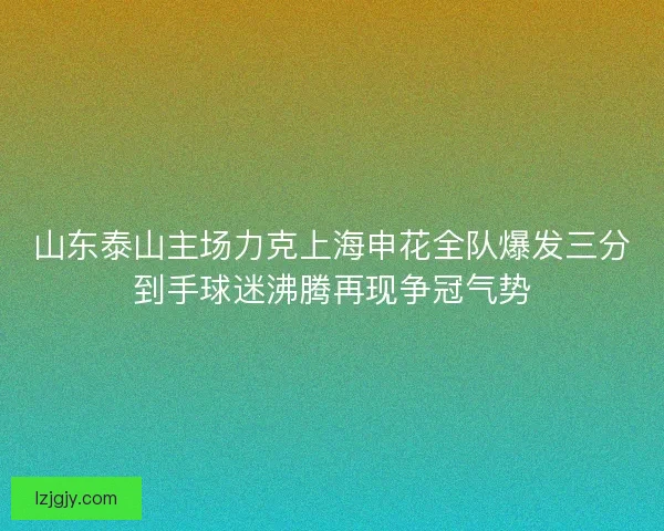 山东泰山主场力克上海申花全队爆发三分到手球迷沸腾再现争冠气势