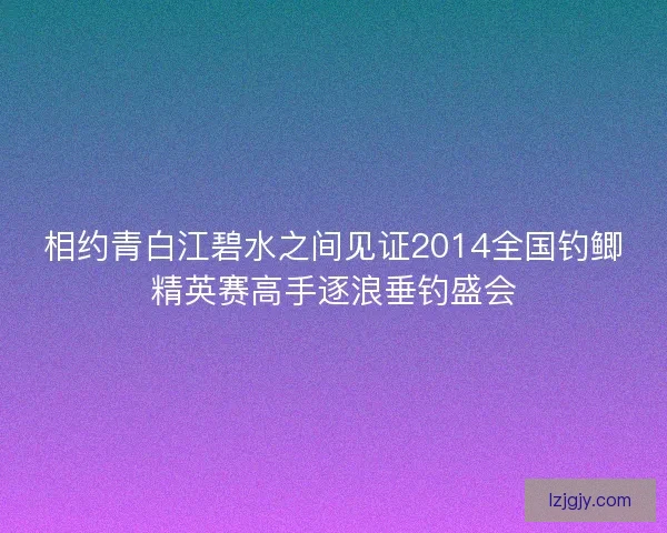 相约青白江碧水之间见证2014全国钓鲫精英赛高手逐浪垂钓盛会