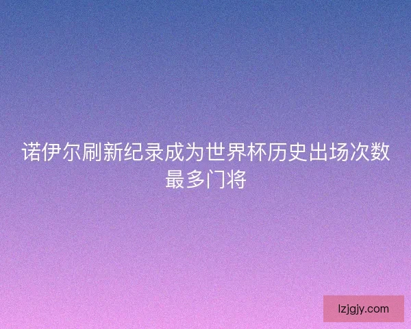 诺伊尔刷新纪录成为世界杯历史出场次数最多门将