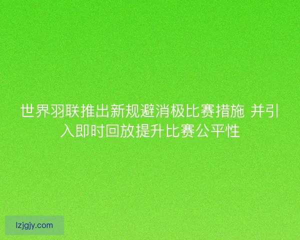 世界羽联推出新规避消极比赛措施 并引入即时回放提升比赛公平性