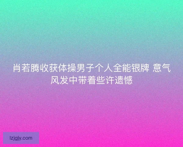 肖若腾收获体操男子个人全能银牌 意气风发中带着些许遗憾