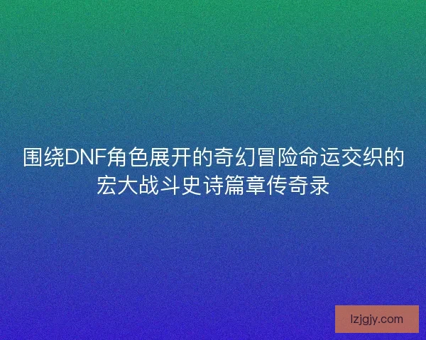 围绕DNF角色展开的奇幻冒险命运交织的宏大战斗史诗篇章传奇录