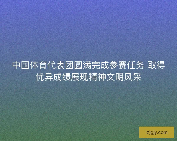 中国体育代表团圆满完成参赛任务 取得优异成绩展现精神文明风采