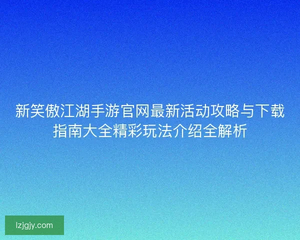 新笑傲江湖手游官网最新活动攻略与下载指南大全精彩玩法介绍全解析